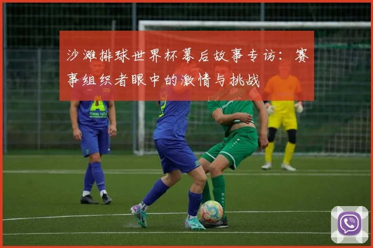沙滩排球世界杯幕后故事专访：赛事组织者眼中的激情与挑战
